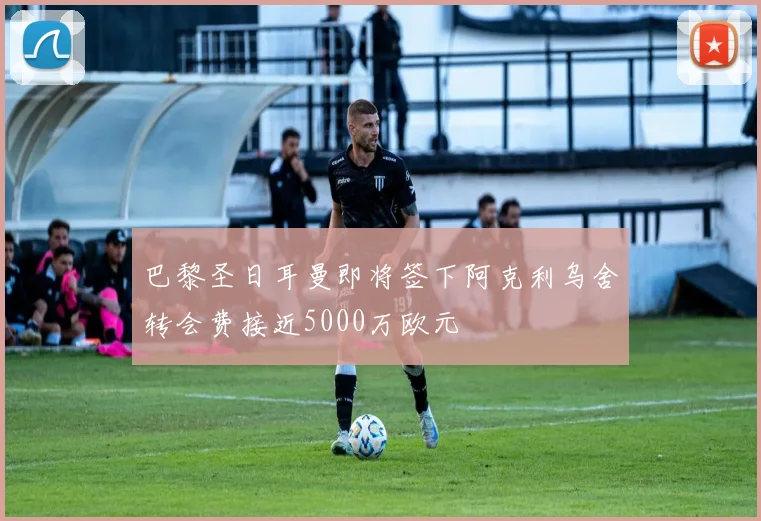 巴黎圣日耳曼即将签下阿克利乌舍转会费接近5000万欧元