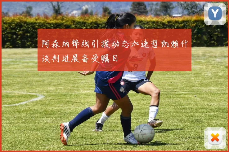 阿森纳锋线引援动态加速哲凯赖什谈判进展备受瞩目