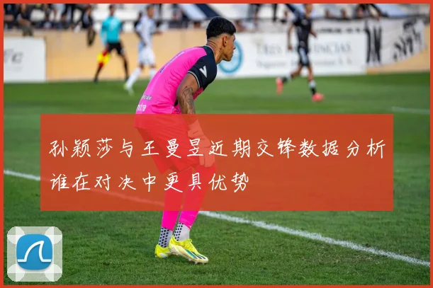 孙颖莎与王曼昱近期交锋数据分析谁在对决中更具优势