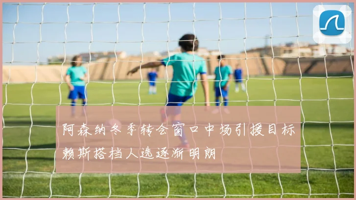 阿森纳冬季转会窗口中场引援目标赖斯搭档人选逐渐明朗