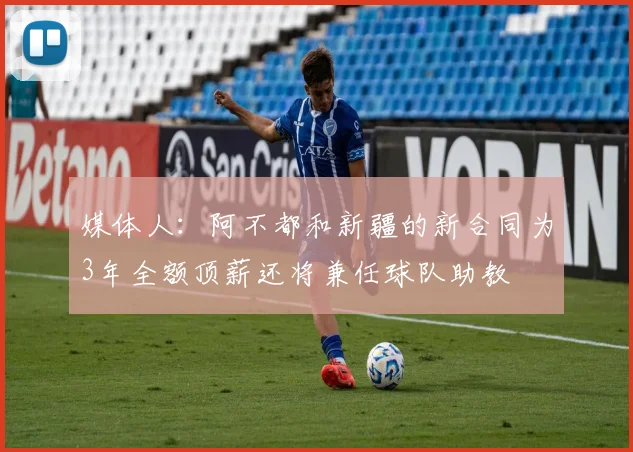 媒体人：阿不都和新疆的新合同为3年全额顶薪还将兼任球队助教