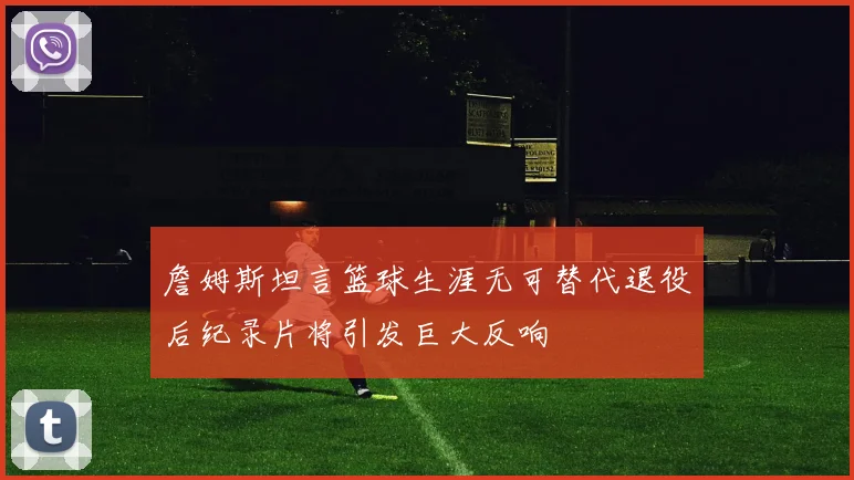 詹姆斯坦言篮球生涯无可替代退役后纪录片将引发巨大反响