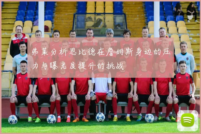 弗莱分析恩比德在詹姆斯身边的压力与曝光度提升的挑战