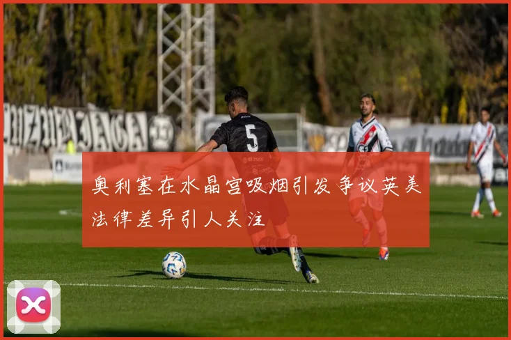 奥利塞在水晶宫吸烟引发争议英美法律差异引人关注